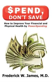 Spend, Don t Save: How to Improve Your Financial and Physical Health by Powerspending: How to Improve Your Financial and Physical Health by Powerspending