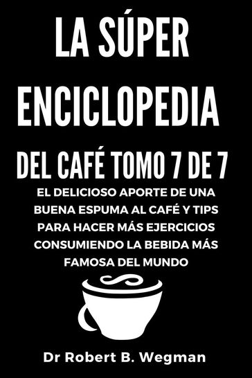 La Súper Enciclopedia Del Café Tomo 7 De 7: El delicioso aporte de una buena espuma al café y tips para hacer más ejercicios consumiendo la bebida más famosa del mundo - Dr Robert B. Wegman