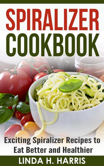 Spiralizer Cookbook: Exciting Spiralizer Recipes to Eat Better and Healthier - Linda H. Harris