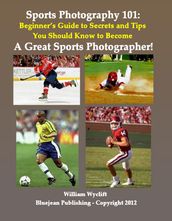Sports Photography 101: Beginner s Guide to Secrets and Tips You Should Know to Become a Great Sports Photographer!