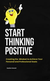 Start Thinking Positive: Creating the Mindset to Achieve your Personal and Professional Goals