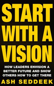 Start with a Vision: How Leaders Envision a Better Future and Show Others How to Get There