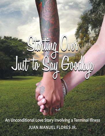 Starting Over Just to Say Goodbye: An Unconditional Love Story Involving a Terminal Illness - Juan Manuel Flores Jr.