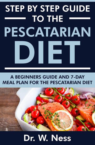 Step by Step Guide to the Pescatarian Diet: A Beginners Guide and 7-Day Meal Plan for the Pescatarian Diet - Dr. W. Ness