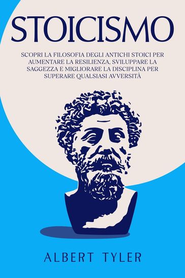 Stoicismo: Scopri la Filosofia Degli Antichi Stoici per Aumentare la Resilienza, Sviluppare la Saggezza E Migliorare la Disciplina per Superare Qualsiasi Avversità - Albert Tyler