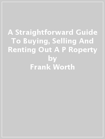 A Straightforward Guide To Buying, Selling And Renting Out A P Roperty - Frank Worth