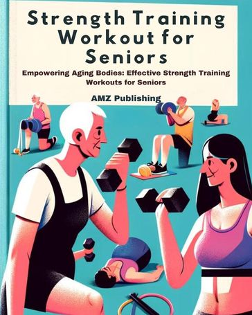 Strength Training Workout for Seniors : Empowering Aging Bodies: Effective Strength Training Workouts for Seniors - AMZ Publishing
