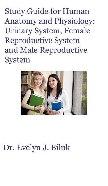 Study Guide for Human Anatomy and Physiology: Urinary System, Female Reproductive System and Male Reproductive System - Dr. Evelyn J Biluk