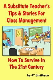 A Substitute Teacher s Tips & Stories for Class Management: How to Survive in the 21st century