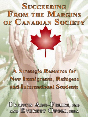 Succeeding From The Margins Of Canadian Society: A Strategic Resource For New Immigrants, Refugees And International Students - Francis Adu-Febiri - Everett Ofori