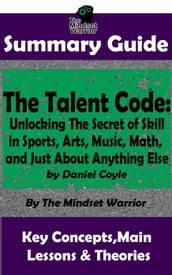 Summary Guide: The Talent Code: Unlocking The Secret of Skill in Sports, Arts, Music, Math, and Just About Anything Else: by Daniel Coyle   The Mindset Warrior Summary Guide