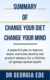 Summary Of Change Your Diet, Change Your Mind A powerful plan to improve mood, overcome anxiety and protect memory for a lifetime of optimal mental health by Dr Georgia Ede