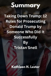 Summary Of Taking Down Trump: 12 Rules for Prosecuting Donald Trump by Someone Who Did It Successfully By Tristan Snell