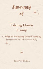 Summary Of Taking Down Trump 12 Rules for Prosecuting Donald Trump by Someone Who Did It Successfully by Tristan Snell