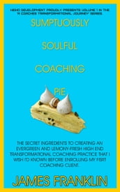 Sumptuously Soulful Coaching Pie - The Secret Ingredients To Creating An Evergreen And Lemony Fresh High-End Transformational Coaching Practice That I Wish I d Known Before Enrolling My First Client.