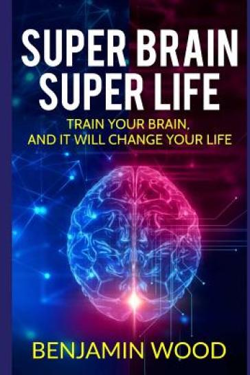 Super Brain. Super Life. Train your Brain, and it will Change Your Life - Benjamin Wood