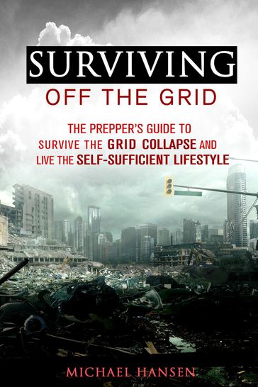 Surviving Off The Grid: The Prepper's Guide to Survive the Grid Collapse and Live the Self-sufficient Lifestyle - Michael Hansen