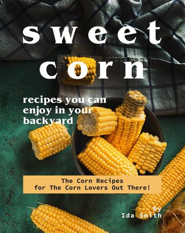 Sweet Corn Recipes You Can Enjoy in Your Backyard: The Corn Recipes for The Corn Lovers Out There! - Ida Smith
