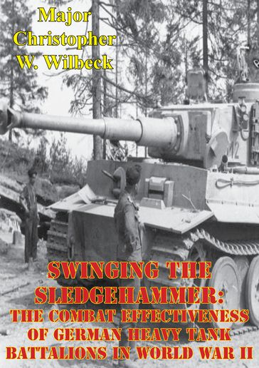 Swinging The Sledgehammer: The Combat Effectiveness Of German Heavy Tank Battalions In World War II - Major Christopher W. Wilbeck