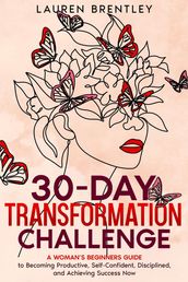 THE 30-DAY TRANSFORMATION CHALLENGE A Woman s Beginners Guide to Becoming Productive, Self-Confident, Disciplined, and Achieving Success Now