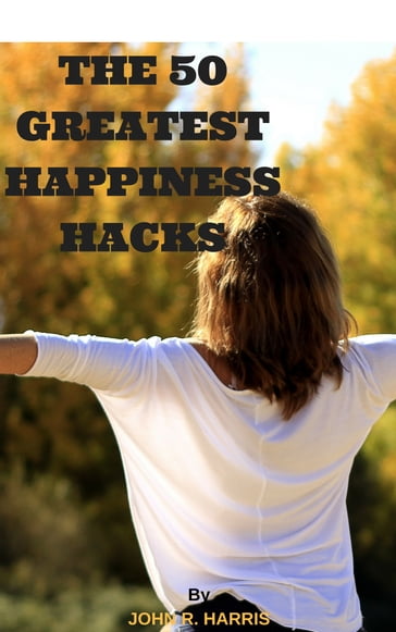 THE 50 GREATEST HAPPINESS HACKS - John R. Harris
