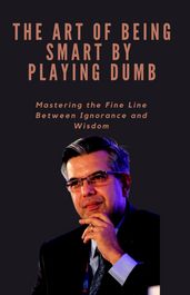 THE ART OF BEING SMART BY PLAYING DUMB Mastering the Fine Line Between Ignorance and Wisdom