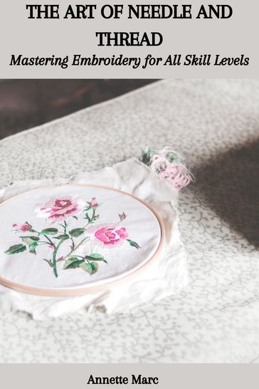THE ART OF NEEDLE AND THREAD: Mastering Embroidery for All Skill Levels - Annette Marc