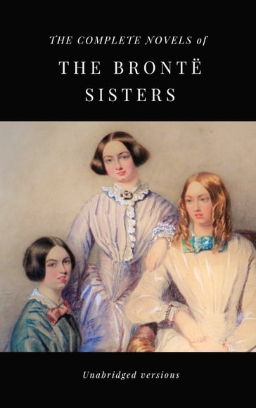 THE COMPLETE NOVELS OF THE BRONTË SISTERS (unabridged versions) - Anne Bronte - Charlotte Bronte - Emily Bronte
