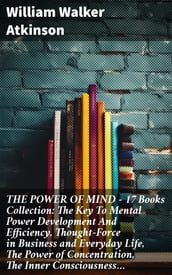 THE POWER OF MIND - 17 Books Collection: The Key To Mental Power Development And Efficiency, Thought-Force in Business and Everyday Life, The Power of Concentration, The Inner Consciousness