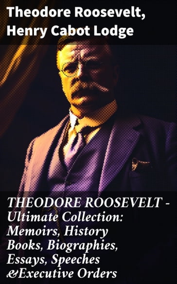 THEODORE ROOSEVELT - Ultimate Collection: Memoirs, History Books, Biographies, Essays, Speeches &Executive Orders - Theodore Roosevelt - Henry Cabot Lodge