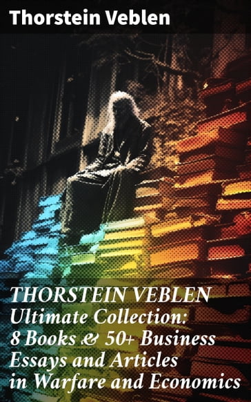 THORSTEIN VEBLEN Ultimate Collection: 8 Books & 50+ Business Essays and Articles in Warfare and Economics - Thorstein Veblen