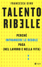 Talento ribelle. Perché infrangere le regole paga (nel lavoro e nella vita)