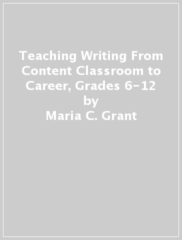 Teaching Writing From Content Classroom to Career, Grades 6-12 - Maria C. Grant - Diane K. Lapp - Marisol Thayre