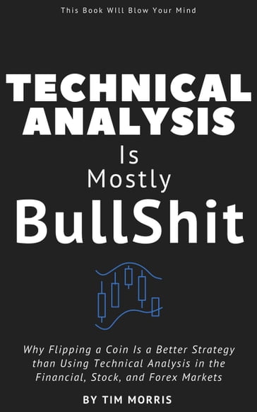 Technical Analysis: Is Mostly Bullshit - Why Flipping a Coin is a Better Strategy than Using Technical Analysis in the Financial, Stock, and Forex Markets - Tim Morris