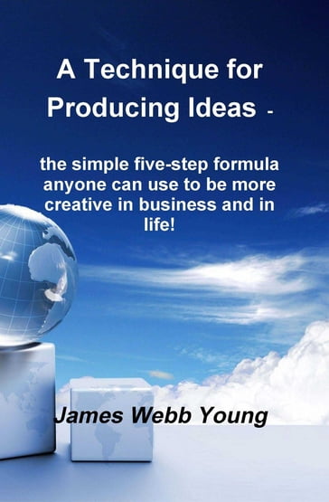A Technique for Producing Ideas - the simple five-step formula anyone can use to be more creative in business and in life! - James Webb Young