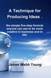 A Technique for Producing Ideas - the simple five-step formula anyone can use to be more creative in business and in life!