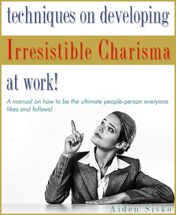 Techniques on Developing Irresistible Charisma at Work: A Manual On How To Be The Ultimate People-Person Everyone Likes And Follows! - Aiden Sisko