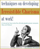 Techniques on Developing Irresistible Charisma at Work: A Manual On How To Be The Ultimate People-Person Everyone Likes And Follows!