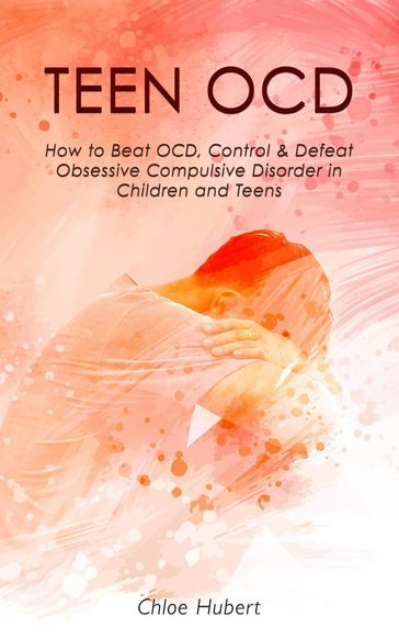 Teen OCD: How to Beat OCD, Control & Defeat Obsessive Compulsive Disorder in Children and Teens - Chloe Hubert