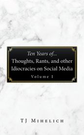 Ten Years Of...Thoughts, Rants, and Other Idiocracies on Social Media Volume I