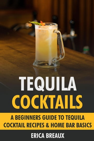 Tequila Cocktails: A Beginners Guide to Tequila Cocktail Recipes & Home Bar Basics - Erica Breaux