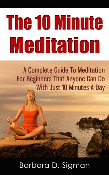 The 10 Minute Meditation: A Complete Guide To Meditation For Beginners That Anyone Can Do With Just 10 Minutes A Day - Barbara D. Sigman