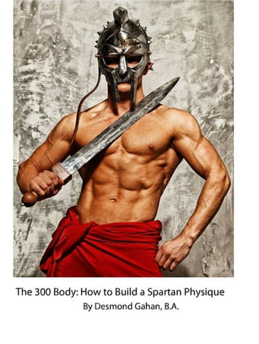 The 300 Body: How to Build the Spartan Physique - Desmond Gahan