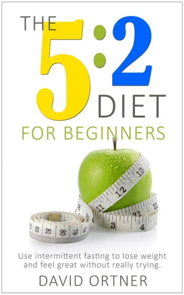 The 5:2 Diet for Beginners: Using Intermittent Fasting to Lose Weight and Feel Great Without Really Trying - David Ortner