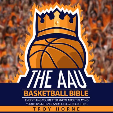 The AAU Basketball Bible - Everything You'b Better Know About Playing Youth Basketball And College Recruiting - TROY HORNE