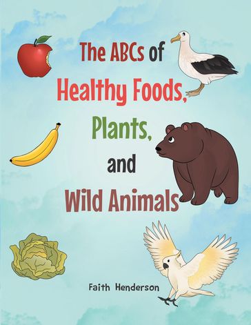 The ABCs of Healthy Foods, Plants And Wild Animals - Faith Henderson