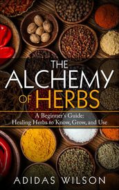 The Alchemy of Herbs - A Beginner s Guide: Healing Herbs to Know, Grow, and Use