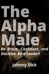 The Alpha Male: Be Brave, Confident, and Decisive. Be a Leader!