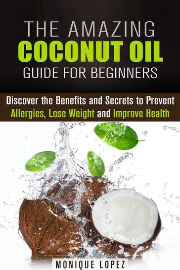 The Amazing Coconut Oil Guide for Beginners: Discover the Benefits and Secrets to Prevent Allergies, Lose Weight and Improve Health - Monique Lopez