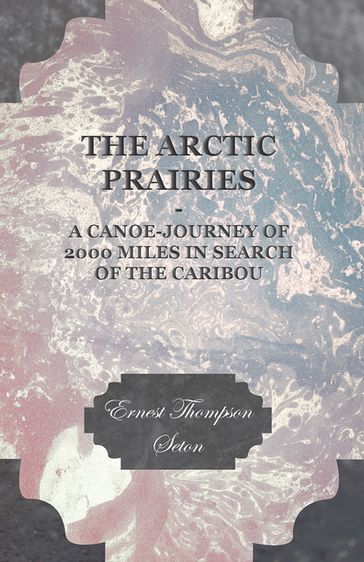 The Arctic Prairies - A Canoe-Journey of 2000 Miles in Search of the Caribou - Ernest Thompson Seton